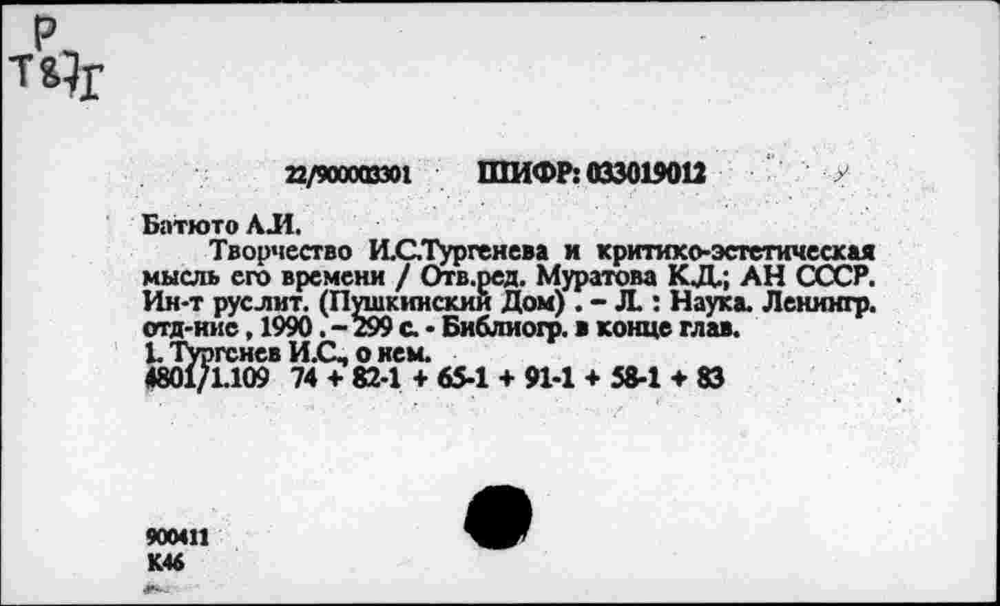 ﻿22/900003301 ШИФР: 033019012 у
Батюто АЛ.
Творчество И.С,Тургенева и критико-эстетическая мысль его времени / Отв.ред. Муратова КД.; АН СССР. Ин-т руслит. (Пушкинский Дом) . - Л.: Наука. Ленингр. отд-иие, 1990. - 299 с. • Библиогр. в конце глав.
1. Тургенев И.С, о нем.
4801/1.109 74 + 82-1 + 65-1 + 91-1 + 58-1 + 83
900411 К46